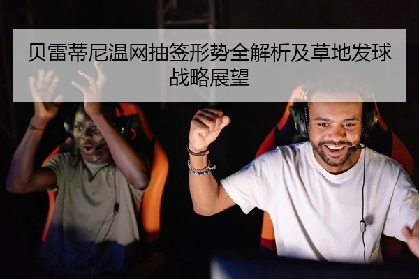 贝雷蒂尼温网抽签形势全解析及草地发球战略展望