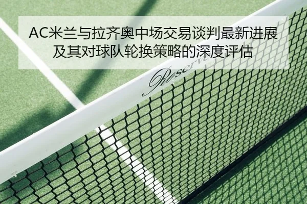 AC米兰与拉齐奥中场交易谈判最新进展及其对球队轮换策略的深度评估