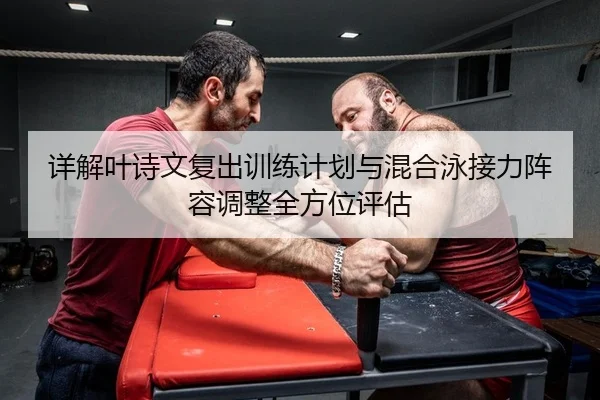 详解叶诗文复出训练计划与混合泳接力阵容调整全方位评估